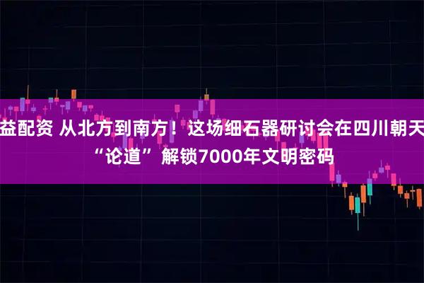益配资 从北方到南方！这场细石器研讨会在四川朝天“论道” 解锁7000年文明密码