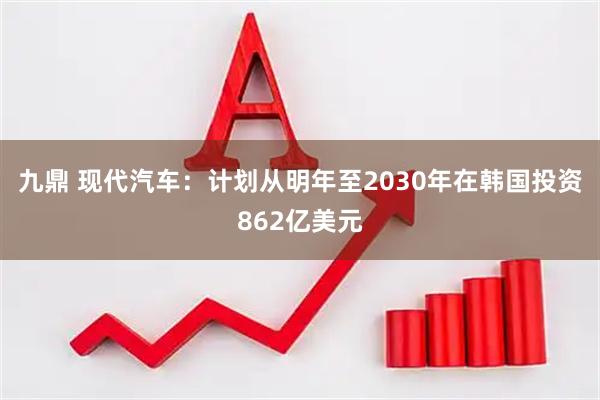 九鼎 现代汽车：计划从明年至2030年在韩国投资862亿美元