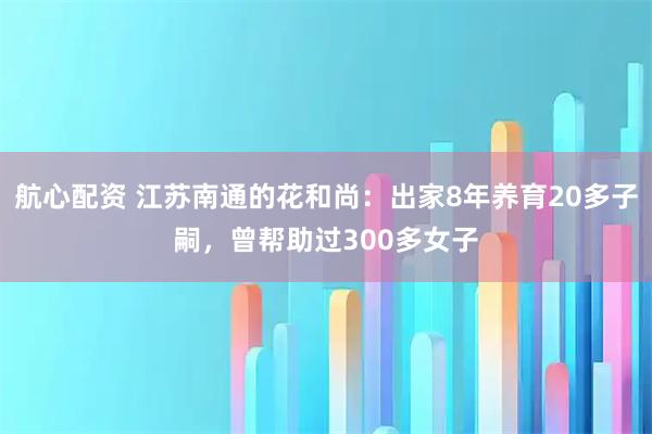 航心配资 江苏南通的花和尚：出家8年养育20多子嗣，曾帮助过300多女子