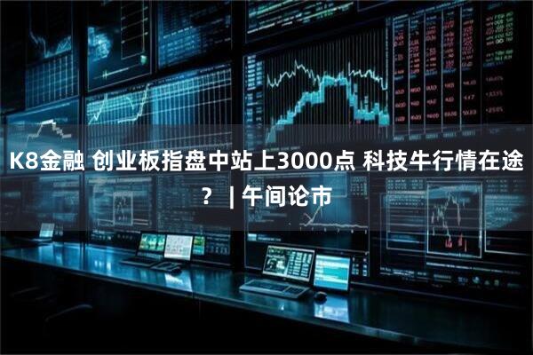 K8金融 创业板指盘中站上3000点 科技牛行情在途？ | 午间论市