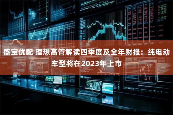 盛宝优配 理想高管解读四季度及全年财报：纯电动车型将在2023年上市