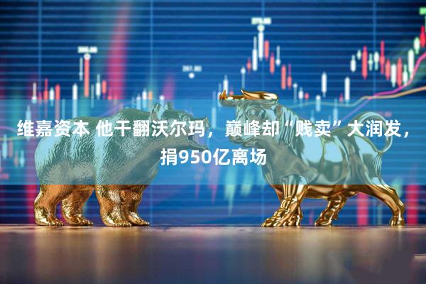 维嘉资本 他干翻沃尔玛，巅峰却“贱卖”大润发，捐950亿离场